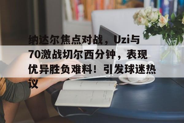 九游-纳达尔焦点对战，Uzi与70激战切尔西分钟，表现优异胜负难料！引发球迷热议的简单介绍-九游